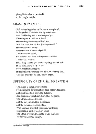 LITERATURE OF GNOSTIC WISDOM 285 
giving life to whoever wanted it 
so they might not die. 
ADAM IN PARADISE 
God planted a garden, and humans were placed 
in the garden. They lived among many trees 
with the blessing and in the image of god. 
The things in it I will eat as I wish. 
Here in this garden they will tell me, 
"Eat this or do not eat that, just as you wish." 
Here I will eat all things, 
where the tree of knowledge is.66 
That tree killed Adam, 
but here the tree of knowledge made us alive. 
The law was the tree. 
It has the power to give knowledge of good and evil. 
It did not remove me from evil 
or set me among the good. 
It created death for those who ate it. When they said, 
"Eat this or do not eat that," death began. 
SUPERIORITY OF CHRISM TO BAPTISM 
The chrism is superior to baptism. 
From the word chrism we have been called Christians, 
and surely not from the word baptism. 
And because of the chrism Christ has his name. 
The father anointed the son, 
and the son anointed the messengers, 
and the messengers anointed us. 
Who has been anointed possesses everything: 
resurrection, light, cross, holy spirit. 
The father gave him this in the bridal chamber. 
He merely accepted the gift. 
66. Partially restored. 
 