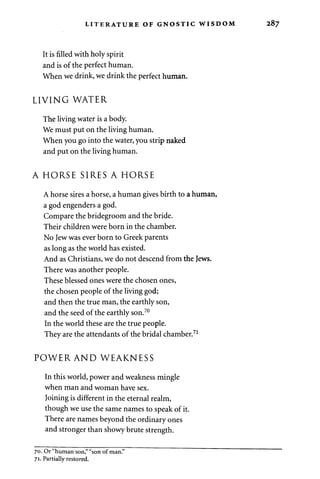 LITERATURE OF GNOSTIC WISDOM 
It is filled with holy spirit 
and is of the perfect human. 
When we drink, we drink the perfect human. 
LIVING WATER 
The living water is a body. 
We must put on the living human. 
When you go into the water, you strip naked 
and put on the living human. 
A HORSE SIRES A HORSE 
A horse sires a horse, a human gives birth to a human, 
a god engenders a god. 
Compare the bridegroom and the bride. 
Their children were born in the chamber. 
No Jew was ever born to Greek parents 
as long as the world has existed. 
And as Christians, we do not descend from the Jews. 
There was another people. 
These blessed ones were the chosen ones, 
the chosen people of the living god; 
and then the true man, the earthly son, 
and the seed of the earthly son.70 
In the world these are the true people. 
They are the attendants of the bridal chamber.71 
POWER AND WEAKNESS 
In this world, power and weakness mingle 
when man and woman have sex. 
Joining is different in the eternal realm, 
though we use the same names to speak of it. 
There are names beyond the ordinary ones 
and stronger than showy brute strength. 
70. Or "human son," "son of man." 
71. Partially restored. 
 