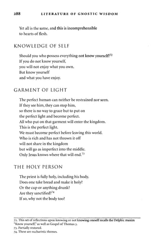 288 LITERATURE OF GNOSTIC WISDOM 
Yet all is the same, and this is incomprehensible 
to hearts of flesh. 
KNOWLEDGE OF SELF 
Should you who possess everything not know yourself?72 
If you do not know yourself, 
you will not enjoy what you own. 
But know yourself 
and what you have enjoy. 
GARMENT OF LIGHT 
The perfect human can neither be restrained nor seen. 
If they see him, they can stop him, 
so there is no way to grace but to put on 
the perfect light and become perfect. 
All who put on that garment will enter the kingdom. 
This is the perfect light. 
We must become perfect before leaving this world. 
Who is rich and has not thrown it off 
will not share in the kingdom 
but will go as imperfect into the middle. 
Only Jesus knows where that will end.73 
THE HOLY PERSON 
The priest is fully holy, including his body. 
Does one take bread and make it holy? 
Or the cup or anything drunk? 
Are they sanctified?74 
If so, why not the body too? 
72. This set of reflections upon knowing or not knowing oneself recalls the Delphic maxim 
"Know yourself," as well as Gospel of Thomas 3. 
73. Partially restored. 
74. These are eucharistic themes. 
 
