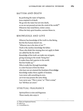 LITERATURE OF GNOSTIC WISDOM 289 
BAPTISM AND DEATH 
By perfecting the water of baptism, 
Jesus emptied it of death. 
We go into the water but not into death, 
so we are not poured out into the wind of the world.75 
Whenever that wind blows, winter comes. 
When the holy spirit breathes, summer blows in. 
KNOWLEDGE AND LOVE 
Whoever has knowledge of the truth is a free being, 
but the free human doesn't sin. 
"Whoever sins is the slave of sin."76 
Truth is the mother, knowledge the father. 
Those who think that sinning does not apply to them 
are called free by the world. 
Knowledge of the truth can make one arrogant, 
giving meaning to the words "being free." 
It makes them feel superior to the world. 
But love builds up.77 
Who is really free through knowledge 
is a slave because of love for those 
who have not yet attained the freedom of knowledge. 
Knowledge makes them capable of freedom. 
Love never calls something its own, 
yet it too may possess the same thing. 
Love never says, "This is mine," or "That is mine," 
but "All these are yours." 
SPIRITUAL FRAGRANCE 
Spiritual love is wine and fragrance. 
Those nearby also enjoy it 
75. These are baptismal themes. 
76. John 8:34. 
77.1 Corinthians 8:1. 
 