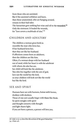 290 LITERATURE OF GNOSTIC WISDOM 
from those who are anointed. 
But if the anointed withdraw and leave, 
then those unanointed, who are hanging around, 
remain in their bad odor. 
The Samaritan gave nothing but wine and oil to the wounded. 
Only the ointment. It healed the wounds, 
for "love covers a multitude of sins."79 
CHILDREN AND ADULTERY 
The children a woman gives birth to 
resemble the man who loves her. 
If her husband loves her, 
then they are like her husband. 
If affections comes from an adulterer, 
then the children are like him. 
Often, if a woman sleeps with her husband 
out of need, while her heart is with the adulterer 
with whom she also has sex, 
her child will look like the adulterer. 
You who live together with the son of god, 
love not the world but the lord, 
so your children will look not like the world 
but like the lord. 
SEX AND SPIRIT 
Humans have sex with humans, horses with horses, 
donkeys with donkeys. 
Those of one sort usually linger with those like them. 
So spirit mingles with spirit 
and thought consorts with thought 
and light shares light. 
If you are born a person, a person will love you. 
78. Luke 10:33-35 describes the actions of the good Samaritan. 
79.1 Peter 4:8. 
 