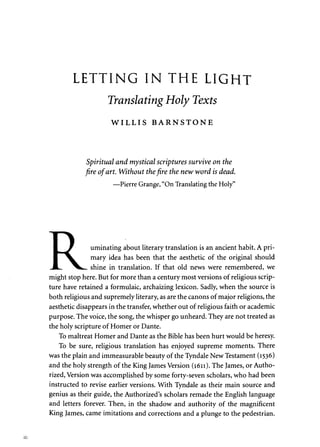 LETTING IN THE LIGHT 
Translating Holy Texts 
W I L L I S BARNSTONE 
Spiritual and mystical scriptures survive on the 
fire of art. Without the fire the new word is dead. 
—Pierre Grange, "On Translating the Holy" 
g_ J uminating about literary translation is an ancient habit. A pri- 
I ^L mary idea has been that the aesthetic of the original should 
JL. ^k— shine in translation. If that old news were remembered, we 
might stop here. But for more than a century most versions of religious scrip­ture 
have retained a formulaic, archaizing lexicon. Sadly, when the source is 
both religious and supremely literary, as are the canons of major religions, the 
aesthetic disappears in the transfer, whether out of religious faith or academic 
purpose. The voice, the song, the whisper go unheard. They are not treated as 
the holy scripture of Homer or Dante. 
To maltreat Homer and Dante as the Bible has been hurt would be heresy. 
To be sure, religious translation has enjoyed supreme moments. There 
was the plain and immeasurable beauty of the Tyndale New Testament (1536) 
and the holy strength of the King James Version (1611). The James, or Autho­rized, 
Version was accomplished by some forty-seven scholars, who had been 
instructed to revise earlier versions. With Tyndale as their main source and 
genius as their guide, the Authorized's scholars remade the English language 
and letters forever. Then, in the shadow and authority of the magnificent 
King James, came imitations and corrections and a plunge to the pedestrian. 
 