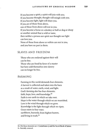 LITERATURE OF GNOSTIC WISDOM 291 
If you become a spirit, a spirit will join with you. 
If you become thought, thought will mingle with you. 
If you become light, light will share you. 
If you are of those from above, 
one of those from above will rest in you. 
If you become a horse or a donkey or bull or dog or sheep 
or another animal that is wild or tame, 
then neither a person nor spirit nor thought nor light 
can love you. 
None of those from above or within can rest in you, 
and you have no part in them. 
SLAVES AND FREEDOM 
Those who are enslaved against their will 
can be free. 
Those who are freed by favor of a master 
but have sold themselves into slavery 
can no longer be free. 
FARMING 
Farming in this world demands four elements. 
A harvest is collected and taken into the barn 
as a result of water, earth, wind, and light. 
God's farming also has four elements: 
faith, hope, love, and knowledge.80 
Faith is our earth in which we take root. 
Hope is the water through which we are nourished. 
Love is the wind through which we grow. 
Knowledge is the light through which we ripen. 
Grace exists in four ways: 
earthborn, heavenly, from highest heaven, 
and living in truth.81 
80. On these elements see 1 Corinthians 13 and the Secret Book of James. 
81. Partially restored. 
 