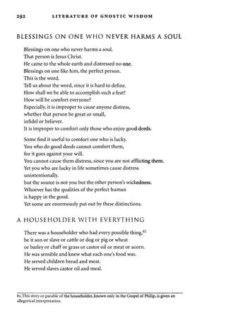 2 9 2 LITERATURE OF GNOSTIC WISDOM 
BLESSINGS ON ONE WHO NEVER HARMS A SOUL 
Blessings on one who never harms a soul. 
That person is Jesus Christ. 
He came to the whole earth and distressed no one. 
Blessings on one like him, the perfect person. 
This is the word. 
Tell us about the word, since it is hard to define. 
How shall we be able to accomplish such a feat? 
How will he comfort everyone? 
Especially, it is improper to cause anyone distress, 
whether that person be great or small, 
infidel or believer. 
It is improper to comfort only those who enjoy good deeds. 
Some find it useful to comfort one who is lucky. 
You who do good deeds cannot comfort them, 
for it goes against your will. 
You cannot cause them distress, since you are not afflicting them. 
Yet you who are lucky in life sometimes cause distress 
unintentionally. 
but the source is not you but the other person's wickedness. 
Whoever has the qualities of the perfect human 
is happy in the good. 
Yet some are enormously put out by these distinctions. 
A HOUSEHOLDER WITH EVERYTHING 
There was a householder who had every possible thing,82 
be it son or slave or cattle or dog or pig or wheat 
or barley or chaff or grass or castor oil or meat or acorn. 
He was sensible and knew what each one's food was. 
He served children bread and meat. 
He served slaves castor oil and meal. 
82.This story or parable of the householder, known only in the Gospel of Philip, is given an 
allegorical interpretation. 
 