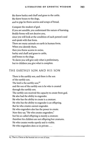 LITERATURE OF GNOSTIC WISDOM 293 
He threw barley and chaff and grass to the cattle. 
He threw bones to the dogs, 
and to pigs he threw acorns and scraps of bread. 
Compare the student of god. 
If you are sensible, you understand the nature of learning. 
Bodily forms will not deceive you, 
since you will look at the condition of each person's soul 
and speak with that form. 
There are many animals on earth in human form. 
When you identify them, 
then you throw acorns to swine, 
barley and chaff and grass to cattle, 
and bones to the dogs. 
To slaves you will give only what is preliminary, 
but to children you give what is complete. 
THE EARTHLY SON AND HIS SON 
There is the earthly son, and there is the son 
of the earthly son. 
The lord is the earthly son,83 
and the son of the earthly son is he who is created 
through the earthly son. 
The earthly son received the capacity to create from god. 
He also had the ability to engender. 
He who has the ability to create is a creature. 
He who has the ability to engender is an offspring. 
But he who creates cannot engender. 
He who engenders also has the power to create. 
Now they say, "He who creates engenders," 
but his so-called offspring is merely a creature; 
therefore his children are not offspring but creatures. 
He who creates works openly and is visible. 
He who engenders does so in private 
83. That is, Christ as the human son or son of man. 
 