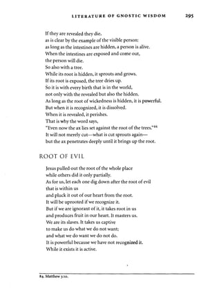 LITERATURE OF GNOSTIC WISDOM 295 
If they are revealed they die, 
as is clear by the example of the visible person: 
as long as the intestines are hidden, a person is alive. 
When the intestines are exposed and come out, 
the person will die. 
So also with a tree. 
While its root is hidden, it sprouts and grows. 
If its root is exposed, the tree dries up. 
So it is with every birth that is in the world, 
not only with the revealed but also the hidden. 
As long as the root of wickedness is hidden, it is powerful. 
But when it is recognized, it is dissolved. 
When it is revealed, it perishes. 
That is why the word says, 
"Even now the ax lies set against the root of the trees."84 
It will not merely cut—what is cut sprouts again— 
but the ax penetrates deeply until it brings up the root. 
ROOT OF EVIL 
Jesus pulled out the root of the whole place 
while others did it only partially. 
As for us, let each one dig down after the root of evil 
that is within us 
and pluck it out of our heart from the root. 
It will be uprooted if we recognize it. 
But if we are ignorant of it, it takes root in us 
and produces fruit in our heart. It masters us. 
We are its slaves. It takes us captive 
to make us do what we do not want; 
and what we do want we do not do. 
It is powerful because we have not recognized it. 
While it exists it is active. 
84. Matthew 3:10. 
 