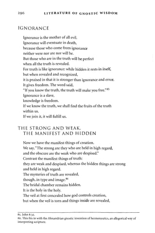 296 LITERATURE OF GNOSTIC WISDOM 
IGNORANCE 
Ignorance is the mother of all evil. 
Ignorance will eventuate in death, 
because those who come from ignorance 
neither were nor are nor will be. 
But those who are in the truth will be perfect 
when all the truth is revealed. 
For truth is like ignorance: while hidden it rests in itself, 
but when revealed and recognized, 
it is praised in that it is stronger than ignorance and error. 
It gives freedom. The word said, 
"If you know the truth, the truth will make you free."85 
Ignorance is a slave, 
knowledge is freedom. 
If we know the truth, we shall find the fruits of the truth 
within us. 
If we join it, it will fulfill us. 
THE STRONG AND WEAK, 
THE MANIFEST AND HIDDEN 
Now we have the manifest things of creation. 
We say, "The strong are they who are held in high regard, 
and the obscure are the weak who are despised." 
Contrast the manifest things of truth: 
they are weak and despised, whereas the hidden things are strong 
and held in high regard. 
The mysteries of truth are revealed, 
though, in type and image.86 
The bridal chamber remains hidden. 
It is the holy in the holy. 
The veil at first concealed how god controls creation, 
but when the veil is torn and things inside are revealed, 
85. John 8:32. 
86. This fits in with the Alexandrian gnostic invention of hermeneutics, an allegorical way of 
interpreting scripture. 
 