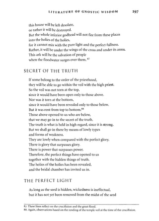 LITERATURE OF GNOSTIC WISDOM 297 
this house will be left desolate, 
or rather it will be destroyed. 
But the whole inferior godhead will not flee from these places 
into the holies of the holies, 
for it cannot mix with the pure light and the perfect fullness. 
Rather, it will be under the wings of the cross and under its arms. 
This ark will be the salvation of people 
when the floodwater surges over them.87 
SECRET OF THE TRUTH 
If some belong to the order of the priesthood, 
they will be able to go within the veil with the high priest. 
So the veil was not torn at the top, 
since it would have been open only to those above. 
Nor was it torn at the bottom, 
since it would have been revealed only to those below. 
But it was rent from top to bottom.88 
Those above opened to us who are below, 
that we may go in to the secret of the truth. 
The truth is what is held in high regard, since it is strong. 
But we shall go in there by means of lowly types 
and forms of weakness. 
They are lowly when compared with the perfect glory. 
There is glory that surpasses glory. 
There is power that surpasses power. 
Therefore, the perfect things have opened to us 
together with the hidden things of truth. 
The holies of the holies has been revealed, 
and the bridal chamber has invited us in. 
THE PERFECT LIGHT 
As long as the seed is hidden, wickedness is ineffectual, 
but it has not yet been removed from the midst of the seed 
87. These lines reflect on the crucifixion and the great flood. 
88. Again, observations based on the rending of the temple veil at the time of the crucifixion. 
 