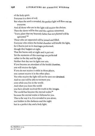 298 LITERATURE OF GNOSTIC WISDOM 
of the holy spirit. 
Everyone is a slave of evil. 
But when the seed is revealed, the perfect light will flow out on 
everyone. 
And all those who are in the light will receive the chrism. 
Then the slaves will be free and the captives ransomed. 
"Every plant that my heavenly father has not planted will be 
uprooted."89 
Those who are separated will be joined and filled. 
Everyone who enters the bridal chamber will kindle the light, 
for it burns just as in marriages performed, 
though they happen at night. 
That fire burns only at night and is put out. 
Yet the mysteries of this marriage are perfected 
rather in the day and the light. 
Neither that day nor its light ever sets. 
If you become an attendant of the bridal chamber, 
you will receive the light. 
If you do not receive it while in those places, 
you cannot receive it in the other place. 
You who receive the light will not be seen nor detained. 
And no one will be able to torment you 
even while you live in the world. 
And when you leave the world 
you have already received the truth in the images. 
The world has become the eternal realm,90 
because the eternal realm is fullness for you. 
This is the way it is. It is revealed to you alone, 
not hidden in the darkness and the night 
but in a perfect day and a holy light. 
89. Matthew 15:13. 
90. Or "aeon." 
 