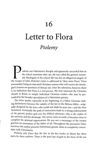 16 
Letter to Flora 
Ptolemy 
Ptolemy was Valentinos's disciple and apparently succeeded him in 
the school sometime after 160. He was called the greatest system­atic 
theologian of the school. He was also an allegorical exegete of 
the Gospel of John. Ptolemy's letter is addressed to "dear sister Flora," Flora 
presumably being an educated Christian woman who will receive the theolo­gian's 
lessons on questions of Mosaic law. After the salutation, however, there 
is no indication that Flora is a real person. She may represent the Christian 
church in Rome or simply individual Christian readers who may be per­suaded 
by the broader speculation of a Valentinian gnostic. 
The letter speaks, especially at the be ginning, as a fellow Christian mak­ing 
distinctions between the validity of the law in the Hebrew Bible—origi­nally 
designed for the Jews, who could not abide by pure law—and the New 
Testament. Eventually the path of instruction leads to a strong endorsement 
of the gnostic perfect god over his biblical adversary, who is the maker of 
the universe and the demiurge. The savior came to earth, it becomes clear, to 
complete his spiritual regeneration. He was not a messenger of the creator 
god but an emanation of the father of all. Throughout the persuasive letter, 
however, the author presents Valentinian gnostic ideas as completely concor­dant 
with Christianity. 
Ptolemy tells Flora that the law in the five books of Moses has three 
parts by three authors. There is the pure law of god in the form of the ten 
 