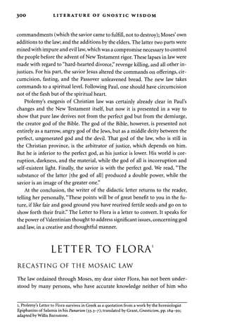 300 LITERATURE OF GNOSTIC WISDOM 
commandments (which the savior came to fulfill, not to destroy); Moses' own 
additions to the law; and the additions by the elders. The latter two parts were 
mixed with impure and evil law, which was a compromise necessary to control 
the people before the advent of New Testament rigor. These lapses in law were 
made with regard to "hard-hearted divorce," revenge killing, and all other in­justices. 
For his part, the savior Jesus altered the commands on offerings, cir­cumcision, 
fasting, and the Passover unleavened bread. The new law takes 
commands to a spiritual level. Following Paul, one should have circumcision 
not of the flesh but of the spiritual heart. 
Ptolemy's exegesis of Christian law was certainly already clear in Paul's 
changes and the New Testament itself, but now it is presented in a way to 
show that pure law derives not from the perfect god but from the demiurge, 
the creator god of the Bible. The god of the Bible, however, is presented not 
entirely as a narrow, angry god of the Jews, but as a middle deity between the 
perfect, ungenerated god and the devil. That god of the law, who is still in 
the Christian province, is the arbitrator of justice, which depends on him. 
But he is inferior to the perfect god, as his justice is lower. His world is cor­ruption, 
darkness, and the material, while the god of all is incorruption and 
self-existent light. Finally, the savior is with the perfect god. We read, "The 
substance of the latter [the god of all] produced a double power, while the 
savior is an image of the greater one." 
At the conclusion, the writer of the didactic letter returns to the reader, 
telling her personally, "These points will be of great benefit to you in the fu­ture, 
if like fair and good ground you have received fertile seeds and go on to 
show forth their fruit." The Letter to Flora is a letter to convert. It speaks for 
the power of Valentinian thought to address significant issues, concerning god 
and law, in a creative and thoughtful manner. 
LETTER TO FLORA1 
RECASTING OF THE MOSAIC LAW 
The law ordained through Moses, my dear sister Flora, has not been under­stood 
by many persons, who have accurate knowledge neither of him who 
i. Ptolemy's Letter to Flora survives in Greek as a quotation from a work by the heresiologist 
Epiphanius of Salamis in his Panarion (33.3-7); translated by Grant, Gnosticism, pp. 184-90; 
adapted by Willis Barnstone. 
 