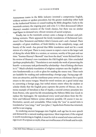 2 2 INTRODUCTION 
Anonymous teams in the Bible industry invented a compromise English, 
without written or spoken precedent, but the greater readership either held 
to the Authorized Version or ceased reading the Bible altogether. Early in the 
twentieth century, the reigning poet and critic T. S. Eliot denounced Gilbert 
Murray's wooden versions of the Greek classics, but there was no similar 
regal figure to demand new, vibrant versions of sacred scripture. 
Finally, late in the twentieth century came a change in climate and pub­lishing 
ventures. There appeared the lovely translations of Richmond Latti-more's 
New Testament and Robert Alter's Genesis and 1 and 2 Samuel. Their 
example—of great erudition, of fresh fidelity to the complexity, range, and 
beauty of the word—has proved that Bible translation need not be a weak 
mirror of a vital past. There is every reason to expect a turn to the larger task 
of doing the whole Bible in a version, or versions, worthy of the past and our 
time. "Seamus Heaney's 'Beowolf' rises from the dead," wrote Richard Eder in 
his review of Heaney's new translation the Old English epic. Eder concluded 
(perhaps prophetically), "Translation is not mainly the work of preserving the 
hearth—a necessary task performed by scholarship—but of letting a fire burn 
in it."1 Much scholarly translation of religious scripture sees the English ver­sion 
fundamentally as a crib or gloss for reading the source text. These tools 
are laudable for reading and understanding a foreign page. Facing-page edi­tions 
are attractive, and the interlinear pony serves as a dictionary for a quick 
return to the source tongue. Word-for-word versions are a good initial step 
to converting a foreign page, but verbal misery enters when the student or 
scholar thinks that the English pony captures the poetry of Horace. An ex­treme 
example of literalism is that of Aquila, a second-century proselyte Jew 
from Pontos, who spent his life retranslating the Hebrew Bible into Greek to 
replace the Septuagint. He reproduced every word and idiom from the He­brew 
and followed Hebrew syntax whenever possible. Of course it was au­thoritative, 
sacred, and unreadable. When today the "you" in sacred texts is 
translated as "you (sing.)" and "you (plur.)," Aquila from Pontos has returned, 
and he is not singing. 
In rendering ancient languages into English, each age has its own speech 
and demand for a natural reading experience. Most important, if the original 
is worth transferring to English, it must be rich in sound and sense and sover­eign 
in art. If scripture or myth, it has survived because of its breath and its style. 
1. New York Times, February 22, 2000, p. B8. 
 