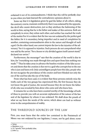 LITERATURE OF GNOSTIC WISDOM 301 
ordained it nor of its commandments. I think that this will be perfectly clear 
to you when you have learned the contradictory opinions about it. 
Some say that it is legislation given by god the father of all; others, taking 
the contrary course, maintain stubbornly that it was ordained by the opposite, 
the devil who causes destruction, just as they attribute the fashioning of the 
world to him, saying that he is the father and maker of this universe. Both are 
completely in error; they refute each other, and neither has reached the truth 
of the matter.For it is evident that the law was not ordained by the perfect god 
the father, for it is secondary, being imperfect and in need of completion by 
another, containing commandments alien to the nature and thought of such 
a god. On the other hand, one cannot impute the law to the injustice of the ad­versary, 
2 for it is opposed to injustice. Such persons do not comprehend what 
was said by the savior. "For a house or city divided against itself cannot stand," 
declared our savior.3 
Furthermore, the messenger4 says that the creation of the world is due to 
him, for "everything was made through him and apart from him nothing was 
made."5 Thus he takes away in advance the baseless wisdom of the false accus­ers 
and shows that the creation is due not to a god who corrupts but to the one 
who is just and hates evil. Only unintelligent people have this idea, people who 
do not recognize the providence of the creator and have blinded not only the 
eye of the soul but also the eye of the body. 
From what has been said, it is evident that these persons entirely miss the 
truth; each of the two groups has experienced this, the first because they do 
not know the god of justice, the second because they do not know the father 
of all, who was revealed by him alone who came and who knew him. 
It remains for us who have been counted worthy of the knowledge of both 
of these to provide you with an accurate explanation of the nature of the law 
and of the legislator by whom it was ordained. We shall draw the proofs of 
what we say from the words of the savior, which alone can lead us without 
error to the comprehension of reality. 
THE THREEFOLD SOURCES OF THE LAW 
First, you must learn that the entire law contained in the Pentateuch of 
Moses was not ordained by one legislator, I mean, not by god alone; some 
2. Satan. 
3. Matthew 12:25. 
4. Or "apostle," here probably John. 
5. John 1:3. 
 