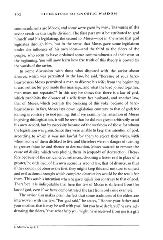 302 LITERATURE OF GNOSTIC WISDOM 
commandments are Moses', and some were given by men. The words of the 
savior teach us this triple division. The first part must be attributed to god 
himself and his legislating, the second to Moses—not in the sense that god 
legislates through him, but in the sense that Moses gave some legislation 
under the influence of his own ideas—and the third to the elders of the 
people, who seem to have ordained some commandments of their own at 
the beginning. You will now learn how the truth of this theory is proved by 
the words of the savior. 
In some discussion with those who disputed with the savior about 
divorce, which was permitted in the law, he said, "Because of your hard-heartedness 
Moses permitted a man to divorce his wife; from the beginning 
it was not so; for god made this marriage, and what the lord joined together, 
man must not separate."6 In this way he shows that there is a law of god, 
which prohibits the divorce of a wife from her husband, and another law, 
that of Moses, which permits the breaking of this yoke because of hard-heartedness. 
In fact, Moses lays down legislation contrary to that of god; for 
joining is contrary to not joining. But if we examine the intention of Moses 
in giving this legislation, it will be seen that he did not give it arbitrarily or of 
his own accord, but by necessity because of the weakness of those for whom 
the legislation was given. Since they were unable to keep the intention of god, 
according to which it was not lawful for them to reject their wives, with 
whom some of them disliked to live, and therefore were in danger of turning 
to greater injustice and thence to destruction, Moses wanted to remove the 
cause of dislike, which was placing them in jeopardy of destruction. There­fore 
because of the critical circumstances, choosing a lesser evil in place of a 
greater, he ordained, of his own accord, a second law, that of divorce, so that 
if they could not observe the first, they might keep this and not turn to unjust 
and evil actions, through which complete destruction would be the result for 
them. This was his intention when he gave legislation contrary to that of god. 
Therefore it is indisputable that here the law of Moses is different from the 
law of god, even if we have demonstrated the fact from only one example. 
The savior also makes plain the fact that some traditions of the elders are 
interwoven with the law. "For god said," he states, '"Honor your father and 
your mother, that it may be well with you.' But you have declared," he says, ad­dressing 
the elders, "that what help you might have received from me is a gift 
6. Matthew 19:8, 6. 
 