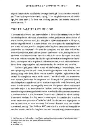 LITERATURE OF GNOSTIC WISDOM 303 
to god; and you have nullified the law of god through the tradition of your eld­ers." 
7 Isaiah also proclaimed this, saying, "This people honors me with their 
lips, but their heart is far from me, teaching precepts that are the command­ments 
of men."8 
THE TRIPARTITE LAW OF GOD 
Therefore it is obvious that the whole law is divided into three parts; we find 
in it the legislation of Moses, of the elders, and of god himself. This division of 
the entire law, as made by us, has brought to light what is true in it. This part, 
the law of god himself, is in turn divided into three parts: the pure legislation 
not mixed with evil, which is properly called law, which the savior came not to 
destroy but to complete9—for what he completed was not alien to him but 
needed completion, for it did not possess perfection—next, the legislation in­terwoven 
with inferiority and injustice, which the savior destroyed because it 
was alien to his nature; and finally, the legislation that is exemplary and sym­bolic, 
an image of what is spiritual and transcendent, which the savior trans­ferred 
from the perceptible and phenomenal to the spiritual and invisible. 
The law of god, pure and not mixed with inferiority, is the decalogue, those 
ten sayings engraved on two tables, forbidding things not to be done and en­joining 
things to be done. These contain pure but imperfect legislation and re­quired 
the completion made by the savior. There is also the law interwoven 
with injustice, laid down for vengeance and the requital of previous injuries, 
ordaining that an eye should be cut out for an eye and a tooth for a tooth, and 
that a murder should be avenged by a murder. The person who is the second 
one to be unjust is no less unjust than the first; he simply changes the order of 
events while performing the same action. Admittedly, this commandment was 
a just one and still is just, because of the weakness of those for whom the leg­islation 
was made so that they would not transgress the pure law. But it is alien 
to the nature and goodness of the father of all. No doubt it was appropriate to 
the circumstances, or even necessary. For he who does not want one murder 
committed, saying, "You shall not kill," commands a murder to be repaid by 
another murder, and so he has given a second law, which enjoins two murders 
7. Matthew 15:4-9. Ptolemy here cites Matthew's (and Jesus') discussion of whether there are 
occasions when one need not honor father and mother. 
8. Isaiah 29:13. 
9. Matthew 5:17. 
 