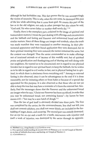 304 LITERATURE OF GNOSTIC WISDOM 
although he had forbidden one. This fact proves that he was unsuspectingly 
the victim of necessity. This is why, when his son came, he destroyed this part 
of the law while admitting that it came from god. He counts this part of the 
law as in the old religion, not only in other passages but also where he said, 
"God said, 'He who curses father or mother shall surely die.' "10 
Finally, there is the exemplary part, ordained in the image of spiritual and 
transcendent matters; I mean the part dealing with offerings and circumcision 
and the Sabbath and fasting and Passover and unleavened bread and other 
similar matters. Since all these things are images and symbols, when the truth 
was made manifest they were translated to another meaning. In their phe­nomenal 
appearance and their literal application they were destroyed, but in 
their spiritual meaning they were restored; the names remained the same, but 
the content was changed. Thus the savior commanded us to make offerings 
not of irrational animals or of incense of this worldly sort, but of spiritual 
praise and glorification and thanksgiving and of sharing and well-doing with 
our neighbors. He wanted us to be circumcised, not in regard to our physical 
foreskin but in regard to our spiritual heart; to keep the Sabbath, for he wishes 
us to be idle in regard to evil works; to fast, not in physical fasting but in spir­itual, 
in which there is abstinence from everything evil.11 Among us external 
fasting is also observed, since it can be advantageous to the soul if it is done 
reasonably, not for imitating others or from habit or because of a special day 
appointed for this purpose. It is also observed so that those who are not yet 
able to keep the true fast may have a reminder of it from the external fast. Sim­ilarly, 
Paul the messenger shows that the Passover and the unleavened bread 
are images when he says, "Christ our Passover has been sacrificed, in order that 
you may be unleavened bread, not containing leaven"—by leaven he here 
means evil—"but may be a new batch of dough."12 
Thus the law of god itself is obviously divided into three parts. The first 
was completed by the savior, for the commandments, You shall not kill, you 
shall not commit adultery, you shall not swear falsely, are included in the for­bidding 
of anger, desire, and swearing. The second part was entirely destroyed. 
For an eye for an eye and a tooth for a tooth, interwoven with injustice and 
itself a work of injustice, was destroyed by the savior through its opposite. 
10. Matthew 15:4, citing Exodus 21:17; Leviticus 20:9. 
11. On a spiritual understanding of circumcision, see Romans 2:25-29 and Gospel of Thomas 
53; on that of Sabbath observance and fasting, see Gospel of Thomas 27. 
12.1 Corinthians 5:7. 
 