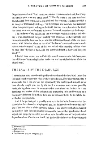 LITERATURE OF GNOSTIC WISDOM 3«5 
Opposites cancel out. "For I say to you, do not resist one who is evil, but if any­one 
strikes you, turn the other cheek."13 Finally, there is the part translated 
and changed from the literal to the spiritual, this symbolic legislation which is 
an image of transcendent things. For the images and symbols that represent 
other things were good as long as the truth had not come; but since the truth 
has come, we must perform the actions of the truth, not those of the image. 
The students of the savior and the messenger Paul showed that this the­ory 
is true, speaking of the part dealing with images, as we have already said, 
in mentioning the Passover for us and the unleavened bread; of the law inter­woven 
with injustice when he says that "the law of commandments in ordi­nances 
was destroyed"14; and of that not mixed with anything inferior when 
he says that "the law is holy, and the commandment is holy and just and 
good."15 
I think I have shown you sufficiently, as well as one can in brief compass, 
the addition of human legislation in the law and the triple division of the law 
of god itself. 
THE LAW IS BY THE DEMIURGE 
It remains for us to say who this god is who ordained the law; but I think this 
too has been shown you in what we have already said, if you have listened to it 
attentively. For if the law was not ordained by the perfect god himself, as we 
have already taught you, nor by the devil, a statement one cannot possibly 
make, the legislator must be someone other than these two. In fact, he is the 
demiurge and maker of this universe and everything in it; and because he is 
essentially different from these two and is between them, he is rightly de­scribed 
as intermediate. 
And if the perfect god is good by nature, as in fact he is, for our savior de­clared 
that there is only a single good god, his father whom he manifested;16 
and if the one who is of the opposite nature is evil and wicked, characterized 
by injustice; then the one situated between the two, neither good nor evil and 
unjust, can properly be called just, since he is the arbitrator of the justice that 
depends on him. On the one hand, this god will be inferior to the perfect god 
13. Matthew 5:39. 
14. Ephesians 2:15. 
15. Romans 7:12. 
16. See Matthew 19:17, on one good god. 
 