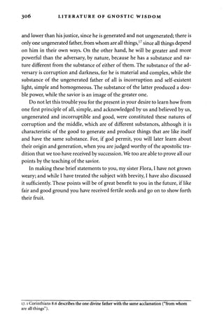 306 LITERATURE OF GNOSTIC WISDOM 
and lower than his justice, since he is generated and not ungenerated; there is 
only one ungenerated father, from whom are all things,17 since all things depend 
on him in their own ways. On the other hand, he will be greater and more 
powerful than the adversary, by nature, because he has a substance and na­ture 
different from the substance of either of them. The substance of the ad­versary 
is corruption and darkness, for he is material and complex, while the 
substance of the ungenerated father of all is incorruption and self-existent 
light, simple and homogeneous. The substance of the latter produced a dou­ble 
power, while the savior is an image of the greater one. 
Do not let this trouble you for the present in your desire to learn how from 
one first principle of all, simple, and acknowledged by us and believed by us, 
ungenerated and incorruptible and good, were constituted these natures of 
corruption and the middle, which are of different substances, although it is 
characteristic of the good to generate and produce things that are like itself 
and have the same substance. For, if god permit, you will later learn about 
their origin and generation, when you are judged worthy of the apostolic tra­dition 
that we too have received by succession. We too are able to prove all our 
points by the teaching of the savior. 
In making these brief statements to you, my sister Flora, I have not grown 
weary; and while I have treated the subject with brevity, I have also discussed 
it sufficiently. These points will be of great benefit to you in the future, if like 
fair and good ground you have received fertile seeds and go on to show forth 
their fruit. 
17.1 Corinthians 8:6 describes the one divine father with the same acclamation ("from whom 
are all things"). 
 