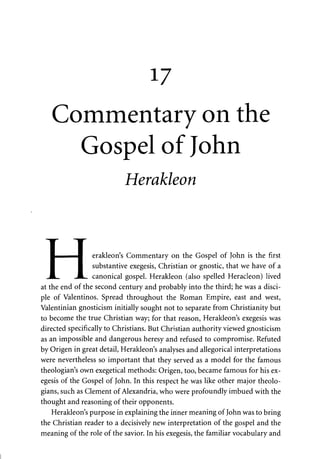 17 
Commentary on the 
Gospel of John 
Herakleon 
J 
—fl erakleon's Commentary on the Gospel of John is the first 
• substantive exegesis, Christian or gnostic, that we have of a 
JL. canonical gospel. Herakleon (also spelled Heracleon) lived 
I 
at the end of the second century and probably into the third; he was a disci­ple 
of Valentinos. Spread throughout the Roman Empire, east and west, 
Valentinian gnosticism initially sought not to separate from Christianity but 
to become the true Christian way; for that reason, Herakleon's exegesis was 
directed specifically to Christians. But Christian authority viewed gnosticism 
as an impossible and dangerous heresy and refused to compromise. Refuted 
by Origen in great detail, Herakleon's analyses and allegorical interpretations 
were nevertheless so important that they served as a model for the famous 
theologian's own exegetical methods: Origen, too, became famous for his ex­egesis 
of the Gospel of John. In this respect he was like other major theolo­gians, 
such as Clement of Alexandria, who were profoundly imbued with the 
thought and reasoning of their opponents. 
Herakleon's purpose in explaining the inner meaning of John was to bring 
the Christian reader to a decisively new interpretation of the gospel and the 
meaning of the role of the savior. In his exegesis, the familiar vocabulary and 
 