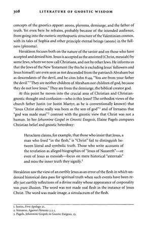308 LITERATURE OF GNOSTIC WISDOM 
concepts of the gnostics appear: aeons, pleroma, demiurge, and the father of 
truth. Yet even here he refrains, probably because of the intended audience, 
from going into the esoteric mythopoetic structure of the Valentinian cosmos, 
with its tales of Sophia and other principle eternal beings (aeons) in the full­ness 
(pleroma). 
Herakleon focuses both on the nature of the savior and on those who have 
accepted and denied him. Jesus is accepted as the anointed (Christ, messiah) by 
some Jews, whom we now call Christians, and not by other Jews. He informs us 
that the Jews of the New Testament (by this he is excluding Jesus' followers and 
Jesus himself) are even seen as not descended from the patriarch Abraham but 
as descendants of the devil, and he cites John 8:44, "You are from your father 
the devil." "They are neither children of Abraham nor children of god, because 
they do not love Jesus." They are from the demiurge, the biblical creator god. 
At this point he moves into the crucial area of Christian and Christian-gnostic 
thought and confusion—who is this Jesus? The orthodox views of the 
church father Justin (or Justin Martyr, as he is conventionally known) that 
"Jesus Christ alone really was born as the son of god"l and of Irenaeus that 
"god was made man"2 contrast with the gnostic view that Christ was not a 
human. In her Johannine Gospel in Gnostic Exegesis, Elaine Pagels compares 
Christian belief and gnostic heterdoxy: 
Heracleon claims, for example, that those who insist that Jesus, a 
man who lived "in the flesh," is "Christ" fail to distinguish be­tween 
literal and symbolic truth. Those who write accounts of 
the revelation as alleged biographies of "Jesus of Nazareth"—or 
even of Jesus as messiah—focus on mere historical "externals" 
and miss the inner truth they signify.3 
Herakleon saw the view of an earthly Jesus as an error of the flesh in which un-denied 
historical data pass for spiritual truth when such events have been re­ally 
just earthly reflections of a divine reality whose appearance of corporality 
was pure illusion. The word was not made real flesh in the instance of Jesus 
Christ. The word was made image, a simulacrum of the flesh. 
1. Justin, First Apology 21. 
2. Irenaeus, Against Heresies 3.2.1. 
3. Pagels, Johannine Gospels in Gnostic Exegesis, 13. 
 