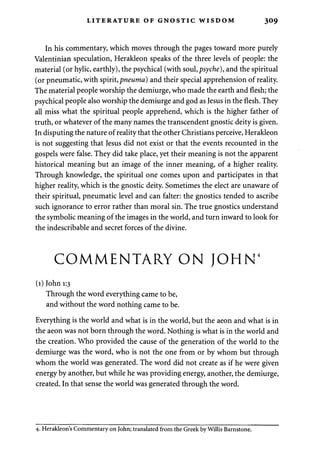 LITERATURE OF GNOSTIC WISDOM 309 
In his commentary, which moves through the pages toward more purely 
Valentinian speculation, Herakleon speaks of the three levels of people: the 
material (or hylic, earthly), the psychical (with soul, psyche), and the spiritual 
(or pneumatic, with spirit, pneuma) and their special apprehension of reality. 
The material people worship the demiurge, who made the earth and flesh; the 
psychical people also worship the demiurge and god as Jesus in the flesh. They 
all miss what the spiritual people apprehend, which is the higher father of 
truth, or whatever of the many names the transcendent gnostic deity is given. 
In disputing the nature of reality that the other Christians perceive, Herakleon 
is not suggesting that Jesus did not exist or that the events recounted in the 
gospels were false. They did take place, yet their meaning is not the apparent 
historical meaning but an image of the inner meaning, of a higher reality. 
Through knowledge, the spiritual one comes upon and participates in that 
higher reality, which is the gnostic deity. Sometimes the elect are unaware of 
their spiritual, pneumatic level and can falter: the gnostics tended to ascribe 
such ignorance to error rather than moral sin. The true gnostics understand 
the symbolic meaning of the images in the world, and turn inward to look for 
the indescribable and secret forces of the divine. 
COMMENTARY ON JOHN4 
(1) John 1:3 
Through the word everything came to be, 
and without the word nothing came to be. 
Everything is the world and what is in the world, but the aeon and what is in 
the aeon was not born through the word. Nothing is what is in the world and 
the creation. Who provided the cause of the generation of the world to the 
demiurge was the word, who is not the one from or by whom but through 
whom the world was generated. The word did not create as if he were given 
energy by another, but while he was providing energy, another, the demiurge, 
created. In that sense the world was generated through the word. 
4. Herakleon's Commentary on John; translated from the Greek by Willis Barnstone. 
 