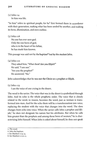 3io LITERATURE OF GNOSTIC WISDOM 
(2) John 1:4 
In him was life. 
"In him" refers to spiritual people, for he5 first formed them in accordance 
with their generation, making what has been seeded by another, and making 
its form, illumination, and own outline. 
(3) John 1:18 
No one has ever seen god. 
Only the one born of god, 
who is in the heart of his father, 
he has made him known. 
This passage was said not by the baptizer6 but by the student John. 
(4) John 1:21 
They asked him, "What then? Are you Elijah?" 
He said, "I am not." 
"Are you the prophet?" 
He answered, "No." 
John acknowledges that he was not the Christ or a prophet or Elijah. 
(5) John 1:23 
I am the voice of one crying in the desert. 
The word is the savior. The voice that was in the desert is symbolized through 
John. And its echo is the whole prophetic order. The voice that is closely 
related to the word, to reason, becomes the word, just as woman is trans­formed 
into man. And for the echo there will be a transformation into voice, 
replacing the student with the voice that changes into the word. The slave 
changes from echo into voice. When the savior calls John a prophet and Eli­jah, 
7 he does not designate his nature but his attributes. But when he calls 
him greater than the prophets and among those born of women,8 he is char­acterizing 
John himself. When John is asked about himself, he does not speak 
5. The word. 
6. John the baptizer. 
7. See Matthew 11:9,14. 
8. See Matthew 11:10-11. 
 