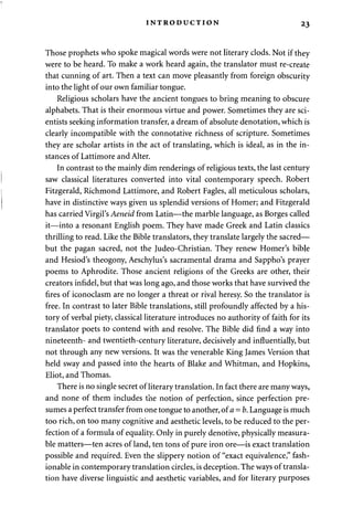 INTRODUCTION 23 
Those prophets who spoke magical words were not literary clods. Not if they 
were to be heard. To make a work heard again, the translator must re-create 
that cunning of art. Then a text can move pleasantly from foreign obscurity 
into the light of our own familiar tongue. 
Religious scholars have the ancient tongues to bring meaning to obscure 
alphabets. That is their enormous virtue and power. Sometimes they are sci­entists 
seeking information transfer, a dream of absolute denotation, which is 
clearly incompatible with the connotative richness of scripture. Sometimes 
they are scholar artists in the act of translating, which is ideal, as in the in­stances 
of Lattimore and Alter. 
In contrast to the mainly dim renderings of religious texts, the last century 
saw classical literatures converted into vital contemporary speech. Robert 
Fitzgerald, Richmond Lattimore, and Robert Fagles, all meticulous scholars, 
have in distinctive ways given us splendid versions of Homer; and Fitzgerald 
has carried Virgil's Aeneid from Latin—the marble language, as Borges called 
it—into a resonant English poem. They have made Greek and Latin classics 
thrilling to read. Like the Bible translators, they translate largely the sacred— 
but the pagan sacred, not the Judeo-Christian. They renew Homer's bible 
and Hesiod's theogony, Aeschylus's sacramental drama and Sappho's prayer 
poems to Aphrodite. Those ancient religions of the Greeks are other, their 
creators infidel, but that was long ago, and those works that have survived the 
fires of iconoclasm are no longer a threat or rival heresy. So the translator is 
free. In contrast to later Bible translations, still profoundly affected by a his­tory 
of verbal piety, classical literature introduces no authority of faith for its 
translator poets to contend with and resolve. The Bible did find a way into 
nineteenth- and twentieth-century literature, decisively and influentially, but 
not through any new versions. It was the venerable King James Version that 
held sway and passed into the hearts of Blake and Whitman, and Hopkins, 
Eliot, and Thomas. 
There is no single secret of literary translation. In fact there are many ways, 
and none of them includes the notion of perfection, since perfection pre­sumes 
a perfect transfer from one tongue to another, ofa = b. Language is much 
too rich, on too many cognitive and aesthetic levels, to be reduced to the per­fection 
of a formula of equality. Only in purely denotive, physically measura­ble 
matters—ten acres of land, ten tons of pure iron ore—is exact translation 
possible and required. Even the slippery notion of "exact equivalence," fash­ionable 
in contemporary translation circles, is deception. The ways of transla­tion 
have diverse linguistic and aesthetic variables, and for literary purposes 
 
