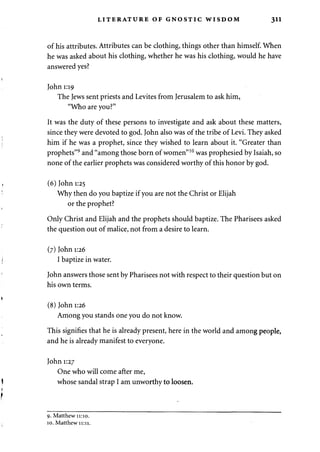 LITERATURE OF GNOSTIC WISDOM 311 
of his attributes. Attributes can be clothing, things other than himself. When 
he was asked about his clothing, whether he was his clothing, would he have 
answered yes? 
John 1:19 
The Jews sent priests and Levites from Jerusalem to ask him, 
"Who are you?" 
It was the duty of these persons to investigate and ask about these matters, 
since they were devoted to god. John also was of the tribe of Levi. They asked 
him if he was a prophet, since they wished to learn about it. "Greater than 
prophets"9 and "among those born of women"10 was prophesied by Isaiah, so 
none of the earlier prophets was considered worthy of this honor by god. 
(6) John 1:25 
Why then do you baptize if you are not the Christ or Elijah 
or the prophet? 
Only Christ and Elijah and the prophets should baptize. The Pharisees asked 
the question out of malice, not from a desire to learn. 
(7) John 1:26 
I baptize in water. 
John answers those sent by Pharisees not with respect to their question but on 
his own terms. 
(8) John 1:26 
Among you stands one you do not know. 
This signifies that he is already present, here in the world and among people, 
and he is already manifest to everyone. 
John 1:27 
One who will come after me, 
whose sandal strap I am unworthy to loosen. 
9. Matthew 11:10. 
10. Matthew 11:11. 
 