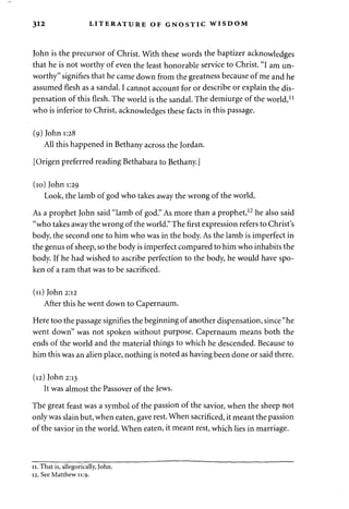 312 LITERATURE OF GNOSTIC WISDOM 
John is the precursor of Christ. With these words the baptizer acknowledges 
that he is not worthy of even the least honorable service to Christ. "I am un­worthy" 
signifies that he came down from the greatness because of me and he 
assumed flesh as a sandal. I cannot account for or describe or explain the dis­pensation 
of this flesh. The world is the sandal. The demiurge of the world,11 
who is inferior to Christ, acknowledges these facts in this passage. 
(9) John 1:28 
All this happened in Bethany across the Jordan. 
[Origen preferred reading Bethabara to Bethany.] 
(10) John 1:29 
Look, the lamb of god who takes away the wrong of the world. 
As a prophet John said "lamb of god." As more than a prophet,12 he also said 
"who takes away the wrong of the world." The first expression refers to Christ's 
body, the second one to him who was in the body. As the lamb is imperfect in 
the genus of sheep, so the body is imperfect compared to him who inhabits the 
body. If he had wished to ascribe perfection to the body, he would have spo­ken 
of a ram that was to be sacrificed. 
(11) John 2:12 
After this he went down to Capernaum. 
Here too the passage signifies the beginning of another dispensation, since "he 
went down" was not spoken without purpose. Capernaum means both the 
ends of the world and the material things to which he descended. Because to 
him this was an alien place, nothing is noted as having been done or said there. 
(12) John 2:13 
It was almost the Passover of the Jews. 
The great feast was a symbol of the passion of the savior, when the sheep not 
only was slain but, when eaten, gave rest. When sacrificed, it meant the passion 
of the savior in the world. When eaten, it meant rest, which lies in marriage. 
11. That is, allegorically, John. 
12. See Matthew 11:9. 
 
