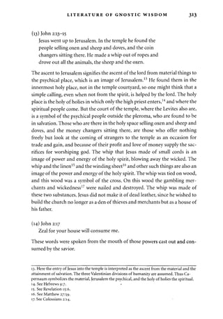 LITERATURE OF GNOSTIC WISDOM 313 
(13) John 2:13-15 
Jesus went up to Jerusalem. In the temple he found the 
people selling oxen and sheep and doves, and the coin 
changers sitting there. He made a whip out of ropes and 
drove out all the animals, the sheep and the oxen. 
The ascent to Jerusalem signifies the ascent of the lord from material things to 
the psychical place, which is an image of Jerusalem.13 He found them in the 
innermost holy place, not in the temple courtyard, so one might think that a 
simple calling, even when not from the spirit, is helped by the lord. The holy 
place is the holy of holies in which only the high priest enters,14 and where the 
spiritual people come. But the court of the temple, where the Levites also are, 
is a symbol of the psychical people outside the pleroma, who are found to be 
in salvation. Those who are there in the holy space selling oxen and sheep and 
doves, and the money changers sitting there, are those who offer nothing 
freely but look at the coming of strangers to the temple as an occasion for 
trade and gain, and because of their profit and love of money supply the sac­rifices 
for worshiping god. The whip that Jesus made of small cords is an 
image of power and energy of the holy spirit, blowing away the wicked. The 
whip and the linen15 and the winding sheet16 and other such things are also an 
image of the power and energy of the holy spirit. The whip was tied on wood, 
and this wood was a symbol of the cross. On this wood the gambling mer­chants 
and wickedness17 were nailed and destroyed. The whip was made of 
these two substances. Jesus did not make it of dead leather, since he wished to 
build the church no longer as a den of thieves and merchants but as a house of 
his father. 
(14) John 2:17 
Zeal for your house will consume me. 
These words were spoken from the mouth of those powers cast out and con­sumed 
by the savior. 
13. Here the entry of Jesus into the temple is interpreted as the ascent from the material and the 
attainment of salvation. The three Valentinian divisions of humanity are assumed. Thus Ca­pernaum 
symbolizes the material, Jerusalem the psychical, and the holy of holies the spiritual. 
14. See Hebrews 9:7. 
15. See Revelation 15:6. 
16. See Matthew 27:59. 
17. See Colossians 2:14. 
 