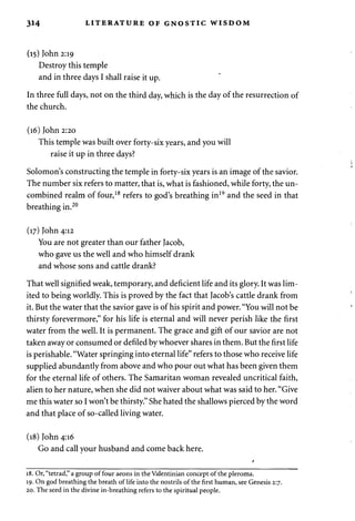 314 LITERATURE OF GNOSTIC WISDOM 
(15) John 2:19 
Destroy this temple 
and in three days I shall raise it up. 
In three full days, not on the third day, which is the day of the resurrection of 
the church. 
(16) John 2:20 
This temple was built over forty-six years, and you will 
raise it up in three days? 
Solomon's constructing the temple in forty-six years is an image of the savior. 
The number six refers to matter, that is, what is fashioned, while forty, the un-combined 
realm of four,18 refers to god's breathing in19 and the seed in that 
breathing in.20 
(17) John 4:12 
You are not greater than our father Jacob, 
who gave us the well and who himself drank 
and whose sons and cattle drank? 
That well signified weak, temporary, and deficient life and its glory. It was lim­ited 
to being worldly. This is proved by the fact that Jacob's cattle drank from 
it. But the water that the savior gave is of his spirit and power. "You will not be 
thirsty forevermore," for his life is eternal and will never perish like the first 
water from the well. It is permanent. The grace and gift of our savior are not 
taken away or consumed or defiled by whoever shares in them. But the first life 
is perishable. "Water springing into eternal life" refers to those who receive life 
supplied abundantly from above and who pour out what has been given them 
for the eternal life of others. The Samaritan woman revealed uncritical faith, 
alien to her nature, when she did not waiver about what was said to her. "Give 
me this water so I won't be thirsty." She hated the shallows pierced by the word 
and that place of so-called living water. 
(18) John 4:16 
Go and call your husband and come back here. 
18. Or, "tetrad," a group of four aeons in the Valentinian concept of the pleroma. 
19. On god breathing the breath of life into the nostrils of the first human, see Genesis 2:7. 
20. The seed in the divine in-breathing refers to the spiritual people. 
 