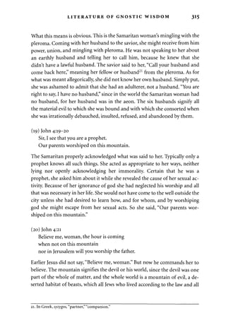 LITERATURE OF GNOSTIC WISDOM 315 
What this means is obvious. This is the Samaritan woman's mingling with the 
pleroma. Coming with her husband to the savior, she might receive from him 
power, union, and mingling with pleroma. He was not speaking to her about 
an earthly husband and telling her to call him, because he knew that she 
didn't have a lawful husband. The savior said to her, "Call your husband and 
come back here," meaning her fellow or husband21 from the pleroma. As for 
what was meant allegorically, she did not know her own husband. Simply put, 
she was ashamed to admit that she had an adulterer, not a husband. "You are 
right to say, I have no husband," since in the world the Samaritan woman had 
no husband, for her husband was in the aeon. The six husbands signify all 
the material evil to which she was bound and with which she consorted when 
she was irrationally debauched, insulted, refused, and abandoned by them. 
(19) John 4:19-20 
Sir, I see that you are a prophet. 
Our parents worshiped on this mountain. 
The Samaritan properly acknowledged what was said to her. Typically only a 
prophet knows all such things. She acted as appropriate to her ways, neither 
lying nor openly acknowledging her immorality. Certain that he was a 
prophet, she asked him about it while she revealed the cause of her sexual ac­tivity. 
Because of her ignorance of god she had neglected his worship and all 
that was necessary in her life. She would not have come to the well outside the 
city unless she had desired to learn how, and for whom, and by worshiping 
god she might escape from her sexual acts. So she said, "Our parents wor­shiped 
on this mountain." 
(20) John 4:21 
Believe me, woman, the hour is coming 
when not on this mountain 
nor in Jerusalem will you worship the father. 
Earlier Jesus did not say, "Believe me, woman." But now he commands her to 
believe. The mountain signifies the devil or his world, since the devil was one 
part of the whole of matter, and the whole world is a mountain of evil, a de­serted 
habitat of beasts, which all Jews who lived according to the law and all 
21. In Greek, syzygos, "partner," "companion." 
 