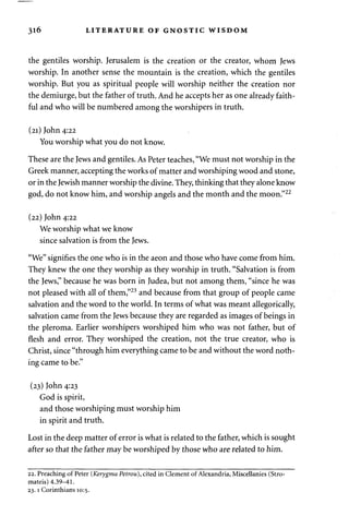 3l6 LITERATURE OF GNOSTIC WISDOM 
the gentiles worship. Jerusalem is the creation or the creator, whom Jews 
worship. In another sense the mountain is the creation, which the gentiles 
worship. But you as spiritual people will worship neither the creation nor 
the demiurge, but the father of truth. And he accepts her as one already faith­ful 
and who will be numbered among the worshipers in truth. 
(21) John 4:22 
You worship what you do not know. 
These are the Jews and gentiles. As Peter teaches, "We must not worship in the 
Greek manner, accepting the works of matter and worshiping wood and stone, 
or in the Jewish manner worship the divine. They, thinking that they alone know 
god, do not know him, and worship angels and the month and the moon."22 
(22) John 4:22 
We worship what we know 
since salvation is from the Jews. 
"We" signifies the one who is in the aeon and those who have come from him. 
They knew the one they worship as they worship in truth. "Salvation is from 
the Jews," because he was born in Judea, but not among them, "since he was 
not pleased with all of them,"23 and because from that group of people came 
salvation and the word to the world. In terms of what was meant allegorically, 
salvation came from the Jews because they are regarded as images of beings in 
the pleroma. Earlier worshipers worshiped him who was not father, but of 
flesh and error. They worshiped the creation, not the true creator, who is 
Christ, since "through him everything came to be and without the word noth­ing 
came to be." 
(23) John 4:23 
God is spirit, 
and those worshiping must worship him 
in spirit and truth. 
Lost in the deep matter of error is what is related to the father, which is sought 
after so that the father may be worshiped by those who are related to him. 
22. Preaching of Peter (Kerygma Petrou), cited in Clement of Alexandria, Miscellanies (Stro-mateis) 
4.39-41. 
23.1 Corinthians 10:5. 
 