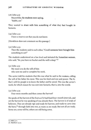 318 LITERATURE OF GNOSTIC WISDOM 
(28) John 4:31 
Meanwhile, the students were saying, 
"Rabbi, eat." 
They wanted to share with him something of what they had bought in 
Samaria. 
(29) John 4:32 
I have a meat to eat that you do not know. 
[Herakleon does not comment on this passage.] 
(30) John 4:33 
Then the students said to each other, "Could someone have brought him 
something to eat?" 
The students understood on a low level and imitated the Samaritan woman, 
who said, "Sir, you have no bucket and the well is deep." 25 
(31) John 4:32 
My meat is to do the will of him 
who sent me and to complete his work. 
The savior told his students that this was what he said to the woman, calling 
the will of the father his meat. This was his food and rest and power. The fa­ther's 
will for people is to know the father and be saved. This was the savior's 
work, for which reason he was sent into Samaria, that is, into the world. 
(32) John 4:35 
Four more months and then comes the harvest? 
He speaks of the harvest of the fruit as if it had fixed four-month intervals, and 
yet the harvest he was speaking of was already there. The harvest is of souls of 
believers. They are already ripe and ready for harvest, and ready to carry into 
the barn,26 through faith into rest, as many as are ready. But not all are ready. 
Some are, some will be, others are still being sown. 
25. John 4:11. 
26. Matthew 13:30. 
 