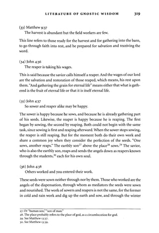 LITERATURE OF GNOSTIC WISDOM 319 
(33) Matthew 9:37 
The harvest is abundant but the field workers are few. 
This line refers to those ready for the harvest and for gathering into the barn, 
to go through faith into rest, and be prepared for salvation and receiving the 
word. 
(34) John 4:36 
The reaper is taking his wages. 
This is said because the savior calls himself a reaper. And the wages of our lord 
are the salvation and restoration of those reaped, which means, his rest upon 
them. "And gathering the grain for eternal life" means either that what is gath­ered 
is the fruit of eternal life or that it is itself eternal life. 
(35) John 4:37 
So sower and reaper alike may be happy. 
The sower is happy because he sows, and because he is already gathering part 
of his seeds. Likewise, the reaper is happy because he is reaping. The first 
began by sowing, the second by reaping. Both could not begin with the same 
task, since sowing is first and reaping afterward. When the sower stops sowing, 
the reaper is still reaping. But for the moment both do their own work and 
share a common joy when they consider the perfection of the seeds. "One 
sows, another reaps." The earthly son27 above the place28 sows.29 The savior, 
who is also the earthly son, reaps and sends the angels down as reapers known 
through the students,30 each for his own soul. 
(36) John 4:38 
Others worked and you entered their work. 
These seeds were sown neither through nor by them. Those who worked are the 
angels of the dispensation, through whom as mediators the seeds were sown 
and nourished. The work of sowers and reapers is not the same, for the former 
in cold and rain work and dig up the earth and sow, and through the winter 
27. Or "human son," "son of man." 
28. The place probably refers to the place of god, as a circumlocution for god. 
29. See Matthew 13:37. 
30. See Matthew 13:39. 
 