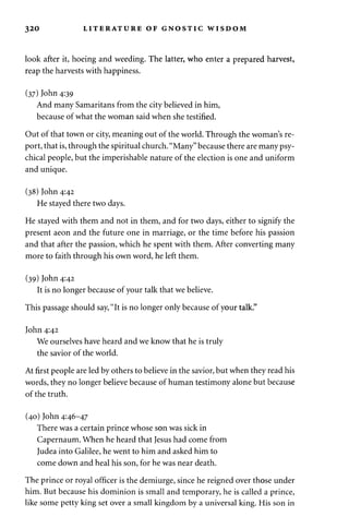 320 LITERATURE OF GNOSTIC WISDOM 
look after it, hoeing and weeding. The latter, who enter a prepared harvest, 
reap the harvests with happiness. 
(37) John 4:39 
And many Samaritans from the city believed in him, 
because of what the woman said when she testified. 
Out of that town or city, meaning out of the world. Through the woman's re­port, 
that is, through the spiritual church. "Many" because there are many psy­chical 
people, but the imperishable nature of the election is one and uniform 
and unique. 
(38) John 4:42 
He stayed there two days. 
He stayed with them and not in them, and for two days, either to signify the 
present aeon and the future one in marriage, or the time before his passion 
and that after the passion, which he spent with them. After converting many 
more to faith through his own word, he left them. 
(39) John 4:42 
It is no longer because of your talk that we believe. 
This passage should say, "It is no longer only because of your talk." 
John 4:42 
We ourselves have heard and we know that he is truly 
the savior of the world. 
At first people are led by others to believe in the savior, but when they read his 
words, they no longer believe because of human testimony alone but because 
of the truth. 
(40) John 4:46-47 
There was a certain prince whose son was sick in 
Capernaum. When he heard that Jesus had come from 
Judea into Galilee, he went to him and asked him to 
come down and heal his son, for he was near death. 
The prince or royal officer is the demiurge, since he reigned over those under 
him. But because his dominion is small and temporary, he is called a prince, 
like some petty king set over a small kingdom by a universal king. His son in 
 