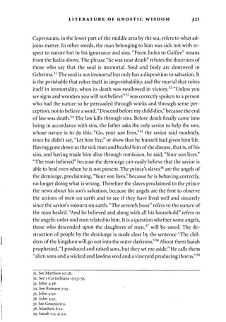 LITERATURE OF GNOSTIC WISDOM 321 
Capernaum, in the lower part of the middle area by the sea, refers to what ad­joins 
matter. In other words, the man belonging to him was sick not with re­spect 
to nature but in his ignorance and sins. "From Judea to Galilee" means 
from the Judea above. The phrase "he was near death" refutes the doctrines of 
those who say that the soul is immortal. Soul and body are destroyed in 
Gehenna.31 The soul is not immortal but only has a disposition to salvation. It 
is the perishable that robes itself in imperishability, and the mortal that robes 
itself in immortality, when its death was swallowed in victory.32 "Unless you 
see signs and wonders you will not believe"33 was correctly spoken to a person 
who had the nature to be persuaded through works and through sense per­ception, 
not to believe a word. "Descend before my child dies," because the end 
of law was death.34 The law kills through sins. Before death finally came into 
being in accordance with sins, the father asks the only savior to help the son, 
whose nature is to do this. "Go, your son lives,"35 the savior said modestly, 
since he didn't say, "Let him live," or show that he himself had given him life. 
Having gone down to the sick man and healed him of the disease, that is, of his 
sins, and having made him alive through remission, he said, "Your son lives." 
"The man believed" because the demiurge can easily believe that the savior is 
able to heal even when he is not present. The prince's slaves36 are the angels of 
the demiurge, proclaiming, "Your son lives," because he is behaving correctly, 
no longer doing what is wrong. Therefore the slaves proclaimed to the prince 
the news about his son's salvation, because the angels are the first to observe 
the actions of men on earth and to see if they have lived well and sincerely 
since the savior's sojourn on earth. "The seventh hour" refers to the nature of 
the man healed. "And he believed and along with all his household" refers to 
the angelic order and men related to him. It is a question whether some angels, 
those who descended upon the daughters of men,37 will be saved. The de­struction 
of people by the demiurge is made clear by the sentence "The chil­dren 
of the kingdom will go out into the outer darkness."38 About them Isaiah 
prophesied, "I produced and raised sons, but they set me aside." He calls them 
"alien sons and a wicked and lawless seed and a vineyard producing thorns."39 
31. See Matthew 10:28. 
32. See 1 Corinthians 15:53-55. 
33. John 4:48. 
34. See Romans 7:13. 
35. John 4:50. 
36. John 4:51. 
37. See Genesis 6:2. 
38. Matthew 8:12. 
39. Isaiah 1:2,4; 5:i- 
 
