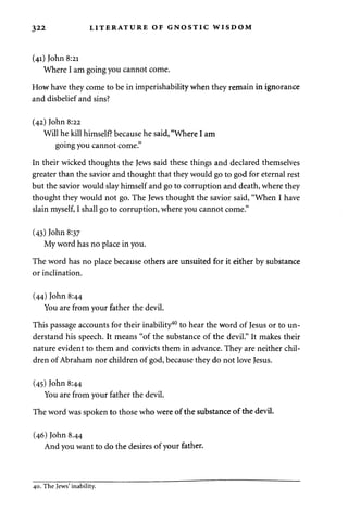 322 LITERATURE OF GNOSTIC WISDOM 
(41) John 8:21 
Where I am going you cannot come. 
How have they come to be in imperishability when they remain in ignorance 
and disbelief and sins? 
(42) John 8:22 
Will he kill himself? because he said, "Where I am 
going you cannot come." 
In their wicked thoughts the Jews said these things and declared themselves 
greater than the savior and thought that they would go to god for eternal rest 
but the savior would slay himself and go to corruption and death, where they 
thought they would not go. The Jews thought the savior said, "When I have 
slain myself, I shall go to corruption, where you cannot come." 
(43) John 8:37 
My word has no place in you. 
The word has no place because others are unsuited for it either by substance 
or inclination. 
(44) John 8:44 
You are from your father the devil. 
This passage accounts for their inability40 to hear the word of Jesus or to un­derstand 
his speech. It means "of the substance of the devil." It makes their 
nature evident to them and convicts them in advance. They are neither chil­dren 
of Abraham nor children of god, because they do not love Jesus. 
(45) John 8:44 
You are from your father the devil. 
The word was spoken to those who were of the substance of the devil. 
(46) John 8.44 
And you want to do the desires of your father. 
40. The Jews' inability. 
 
