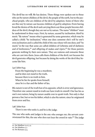 LITERATURE OF GNOSTIC WISDOM 323 
The devil has no will. He has desires. These things were spoken not to those 
who are by nature children of the devil, the people of the earth, but to the psy­chical 
people, who are children of the devil by adoption. Some of them who 
are this way by nature can become children of god by adoption. From having 
loved the desires of the devil and carrying them out these people become chil­dren 
of the devil, though they are not so by nature. The name "children" must 
be understood in three ways. First, by nature, second by inclination, third by 
merit. "By nature" means what is generated by some generator, which may be 
called a child; "by inclination," when one does someone else's will by one's 
own inclination and is called the child of the one whose will one does; and "by 
merit," in the way that some are called children of Gehenna and of darkness 
and of lawlessness,41 and offspring of snakes and vipers,42 for those parents 
generate nothing by their own nature. They are ruinous and consume those 
who are cast into them. Jesus calls them children of the devil, not because the 
devil generates offspring, but because by doing the works of the devil they be­came 
like him. 
(47) John 8:44 
From the beginning he was a murderer, 
and he does not stand in the truth, 
because there is no truth in him. 
When he lies he speaks from himself, 
since he is a liar and the father of lies. 
His nature is not of the truth but of its opposite, which is error and ignorance. 
Therefore one cannot stand in truth nor have truth in oneself. One has lies as 
one's own nature, being by nature unable ever to speak truth. Not only is that 
person a liar, but so too his father, which is also his nature, since he originated 
from error and lies. 
(48) John 8:50 
There is one who seeks it, and he is the judge. 
The one who seeks and judges is the one who avenges me, the servant com­missioned 
for this, the one who does not bear the sword in vain.43 The judge 
41. See Matthew 23:15,33. 
42. See Matthew 3:7. 
43- See Romans 13:4. 
 