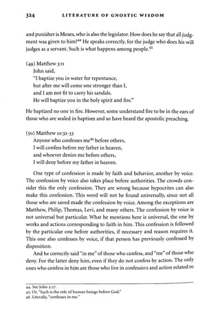 324 LITERATURE OF GNOSTIC WISDOM 
and punisher is Moses, who is also the legislator. How does he say that all judg­ment 
was given to him?44 He speaks correctly, for the judge who does his will 
judges as a servant. Such is what happens among people.45 
(49) Matthew 3:11 
John said, 
"I baptize you in water for repentance, 
but after me will come one stronger than I, 
and I am not fit to carry his sandals. 
He will baptize you in the holy spirit and fire." 
He baptized no one in fire. However, some understand fire to be in the ears of 
those who are sealed in baptism and so have heard the apostolic preaching. 
(50) Matthew 10:32-33 
Anyone who confesses me46 before others, 
I will confess before my father in heaven, 
and whoever denies me before others, 
I will deny before my father in heaven. 
One type of confession is made by faith and behavior, another by voice. 
The confession by voice also takes place before authorities. The crowds con­sider 
this the only confession. They are wrong because hypocrites can also 
make this confession. This word will not be found universally, since not all 
those who are saved made the confession by voice. Among the exceptions are 
Matthew, Philip, Thomas, Levi, and many others. The confession by voice is 
not universal but particular. What he mentions here is universal, the one by 
works and actions corresponding to faith in him. This confession is followed 
by the particular one before authorities, if necessary and reason requires it. 
This one also confesses by voice, if that person has previously confessed by 
disposition. 
And he correctly said "in me" of those who confess, and "me" of those who 
deny. For the latter deny him, even if they do not confess by action. The only 
ones who confess in him are those who live in confession and action related to 
44. See John 5:27. 
45. Or, "Such is the role of human beings before God." 
46. Literally, "confesses in me." 
 
