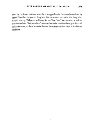 LITERATURE OF GNOSTIC WISDOM 325 
him. He confesses in them, since he is wrapped up in them and contained by 
them. Therefore they never deny him. But those who are not in him deny him. 
He did not say, "Whoever will deny in me," but "me." No one who is in him 
ever denies him. "Before others" refers to both the saved and the gentiles, and 
in like fashion, to their behavior before the former and to their voice before 
the latter. 
 