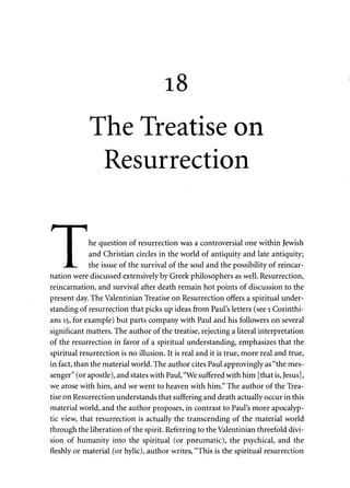 18 
The Treatise on 
Resurrection 
I he question of resurrection was a controversial one within Jewish 
1 and Christian circles in the world of antiquity and late antiquity; 
,.„JL,.. the issue of the survival of the soul and the possibility of reincar­nation 
were discussed extensively by Greek philosophers as well. Resurrection, 
reincarnation, and survival after death remain hot points of discussion to the 
present day. The Valentinian Treatise on Resurrection offers a spiritual under­standing 
of resurrection that picks up ideas from Paul's letters (see 1 Corinthi­ans 
15, for example) but parts company with Paul and his followers on several 
significant matters. The author of the treatise, rejecting a literal interpretation 
of the resurrection in favor of a spiritual understanding, emphasizes that the 
spiritual resurrection is no illusion. It is real and it is true, more real and true, 
in fact, than the material world. The author cites Paul approvingly as "the mes­senger" 
(or apostle), and states with Paul, "We suffered with him [that is, Jesus], 
we arose with him, and we went to heaven with him." The author of the Trea­tise 
on Resurrection understands that suffering and death actually occur in this 
material world, and the author proposes, in contrast to Paul's more apocalyp­tic 
view, that resurrection is actually the transcending of the material world 
through the liberation of the spirit. Referring to the Valentinian threefold divi­sion 
of humanity into the spiritual (or pneumatic), the psychical, and the 
fleshly or material (or hylic), author writes, "This is the spiritual resurrection 
 