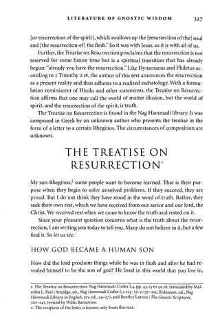 LITERATURE OF GNOSTIC WISDOM 327 
[or resurrection of the spirit], which swallows up the [resurrection of the] soul 
and [the resurrection of] the flesh." So it was with Jesus, so it is with all of us. 
Further, the Treatise on Resurrection proclaims that the resurrection is not 
reserved for some future time but is a spiritual transition that has already 
begun: "already you have the resurrection." Like Hymenaeus and Philetus ac­cording 
to 2 Timothy 2:18, the author of this text announces the resurrection 
as a present reality and thus adheres to a realized eschatology. With a formu­lation 
reminiscent of Hindu and other statements, the Treatise on Resurrec­tion 
affirms that one may call the world of matter illusion, but the world of 
spirit, and the resurrection of the spirit, is truth. 
The Treatise on Resurrection is found in the Nag Hammadi library. It was 
composed in Greek by an unknown author who presents the treatise in the 
form of a letter to a certain Rheginos. The circumstances of composition are 
unknown. 
THE TREATISE ON 
RESURRECTION' 
My son Rheginos,2 some people want to become learned. That is their pur­pose 
when they begin to solve unsolved problems. If they succeed, they are 
proud. But I do not think they have stood in the word of truth. Rather, they 
seek their own rest, which we have received from our savior and our lord, the 
Christ. We received rest when we came to know the truth and rested on it. 
Since your pleasant question concerns what is the truth about the resur­rection, 
I am writing you today to tell you. Many do not believe in it, but a few 
find it. So let us see. 
HOW GOD BECAME A HUMAN SON 
How did the lord proclaim things while he was in flesh and after he had re­vealed 
himself to be the son of god? He lived in this world that you live in, 
1. The Treatise on Resurrection: Nag Hammadi Codex 1,4, pp. 43,25 to 50,18; translated by Mal­colm 
L. Peel (Attridge, ed., Nag Hammadi Codex I,1.123-57,2.137-215; Robinson, ed., Nag 
Hammadi Library in English, rev. ed., 54-57), and Bentley Layton (The Gnostic Scriptures, 
320-24), revised by Willis Barnstone. 
2. The recipient of the letter is known only from this text. 
 