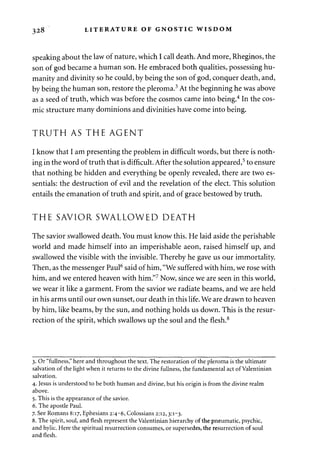 328 LITERATURE OF GNOSTIC WISDOM 
speaking about the law of nature, which I call death. And more, Rheginos, the 
son of god became a human son. He embraced both qualities, possessing hu­manity 
and divinity so he could, by being the son of god, conquer death, and, 
by being the human son, restore the pleroma.3 At the beginning he was above 
as a seed of truth, which was before the cosmos came into being.4 In the cos­mic 
structure many dominions and divinities have come into being. 
TRUTH AS THE AGENT 
I know that I am presenting the problem in difficult words, but there is noth­ing 
in the word of truth that is difficult. After the solution appeared,5 to ensure 
that nothing be hidden and everything be openly revealed, there are two es­sentials: 
the destruction of evil and the revelation of the elect. This solution 
entails the emanation of truth and spirit, and of grace bestowed by truth. 
THE SAVIOR SWALLOWED DEATH 
The savior swallowed death. You must know this. He laid aside the perishable 
world and made himself into an imperishable aeon, raised himself up, and 
swallowed the visible with the invisible. Thereby he gave us our immortality. 
Then, as the messenger Paul6 said of him, "We suffered with him, we rose with 
him, and we entered heaven with him."7 Now, since we are seen in this world, 
we wear it like a garment. From the savior we radiate beams, and we are held 
in his arms until our own sunset, our death in this life. We are drawn to heaven 
by him, like beams, by the sun, and nothing holds us down. This is the resur­rection 
of the spirit, which swallows up the soul and the flesh.8 
3. Or "fullness," here and throughout the text. The restoration of the pleroma is the ultimate 
salvation of the light when it returns to the divine fullness, the fundamental act of Valentinian 
salvation. 
4. Jesus is understood to be both human and divine, but his origin is from the divine realm 
above. 
5. This is the appearance of the savior. 
6. The apostle Paul. 
7. See Romans 8:17, Ephesians 2:4-6, Colossians 2:12,3:1-3. 
8. The spirit, soul, and flesh represent the Valentinian hierarchy of the pneumatic, psychic, 
and hylic. Here the spiritual resurrection consumes, or supersedes, the resurrection of soul 
and flesh. 
 