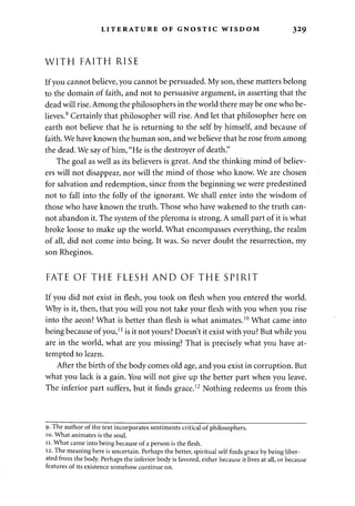 LITERATURE OF GNOSTIC WISDOM 329 
WITH FAITH RISE 
If you cannot believe, you cannot be persuaded. My son, these matters belong 
to the domain of faith, and not to persuasive argument, in asserting that the 
dead will rise. Among the philosophers in the world there may be one who be­lieves. 
9 Certainly that philosopher will rise. And let that philosopher here on 
earth not believe that he is returning to the self by himself, and because of 
faith. We have known the human son, and we believe that he rose from among 
the dead. We say of him, "He is the destroyer of death." 
The goal as well as its believers is great. And the thinking mind of believ­ers 
will not disappear, nor will the mind of those who know. We are chosen 
for salvation and redemption, since from the beginning we were predestined 
not to fall into the folly of the ignorant. We shall enter into the wisdom of 
those who have known the truth. Those who have wakened to the truth can­not 
abandon it. The system of the pleroma is strong. A small part of it is what 
broke loose to make up the world. What encompasses everything, the realm 
of all, did not come into being. It was. So never doubt the resurrection, my 
son Rheginos. 
FATE OF THE FLESH AND OF THE SPIRIT 
If you did not exist in flesh, you took on flesh when you entered the world. 
Why is it, then, that you will you not take your flesh with you when you rise 
into the aeon? What is better than flesh is what animates.10 What came into 
being because of you,1 J is it not yours? Doesn't it exist with you? But while you 
are in the world, what are you missing? That is precisely what you have at­tempted 
to learn. 
After the birth of the body comes old age, and you exist in corruption. But 
what you lack is a gain. You will not give up the better part when you leave. 
The inferior part suffers, but it finds grace.12 Nothing redeems us from this 
9. The author of the text incorporates sentiments critical of philosophers. 
10. What animates is the soul. 
11. What came into being because of a person is the flesh. 
12. The meaning here is uncertain. Perhaps the better, spiritual self finds grace by being liber­ated 
from the body. Perhaps the inferior body is favored, either because it lives at all, or because 
features of its existence somehow continue on. 
 