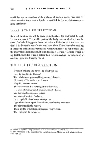 33° LITERATURE OF GNOSTIC WISDOM 
world, but we are members of the realm of all and are saved.13 We have re­ceived 
salvation from start to finish. Let us think in this way, let us compre­hend 
in this way. 
WHAT IS THE RESURRECTION? 
Some ask whether one will be saved immediately, if the body is left behind. 
Let no one doubt. The visible parts of the body that are dead will not be 
saved. Only the living parts that exist inside will rise. What is the resurrec­tion? 
It is the revelation of those who have risen. If you remember reading 
in the gospel that Elijah appeared and Moses with him,14 do not suppose that 
the resurrection is an illusion. It is no illusion. It is truth. It is more proper to 
say that the world is illusion, rather than the resurrection that is because of 
our lord the savior, Jesus the Christ. 
THE TRUTH OF RESURRECTION 
What am I telling you now? The living will die. 
How do they live in illusion? 
The rich become poor and kings are overthrown. 
All changes. The world is an illusion. 
Why do I seem to shout? 
The resurrection has nothing of this character. 
It is truth standing firm. It is revelation of what is, 
and the transformation of things, 
and a transition into freshness. 
Incorruptibility floods over corruption. 
Light rivers down upon the darkness, swallowing obscurity. 
The pleroma fills the hollow. 
These are the symbols and images of resurrection. 
They establish its goodness. 
13. People, as spiritual beings, are saved as members of the realm of fullness. 
14. This reference is to the accounts of the transfiguration in Matthew 17:1-8, Mark 9:2-8, and 
Luke 9:28-36. 
 