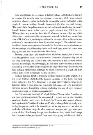 INTRODUCTION 25 
John Wyclif (1320-84), a master at Balliol College in Oxford, was the first 
to transfer the gospels into the modern vernacular. With impoverished 
preachers, who were called the Lollards, he took the gospels in English to the 
people. In 1401 Archbishop Arundel denounced Wyclif as heretical, fuming, 
"The pearl of the Gospel is scattered abroad and trodden underfoot by swine." 
Arundel further wrote in his report to papal claimant John XXIII in 1421, 
"This pestilent and wretched John Wyclif, of cursed memory, that son of the 
old serpent... endeavoured by every means to attack the faith and sacred doc­trine 
of Holy Church, devising—to fill up the measure of his malice—the ex­pedient 
of a new translation into the mother tongue."2 The scholar's death 
saved him. Some associates were burned alive for their unauthorized vernac­ular 
renderings. Wyclif lay safely in the earth until 1424, when his bones were 
dug up, burned, and thrown into the River Swift. 
Etienne Dolet (1509-46) translated the Bible into French, but it was for 
translating Plato in such a way as to subvert the notion of immortality that he 
was tried for heresy and taken to the stake. However, in his Maniere de bien 
traduire d'une langue en aultre (1540), he did leave us five important rules of 
translating, of which the final one applies to all good writing: "The translator 
must achieve harmonious cadences, he must compose in a sweet and even 
style so as to ravish the reader's ear and intellect."3 
William Tyndale dared to translate the New Testament into English. It is 
fair to say that he established the English language for the Bible: the King 
James Version of the New Testament is in large part Tyndale's phraseology. 
Tyndale's prose is clear, modern, minimally Latinized, and with unmatched 
narrative powers. Everything is fresh, including the use of very common 
words, unelevated for religious respectability. 
For "his cunning counterfeit," which Bishop Wolsey called "persiferous 
and most pernicious poison," he was arrested. It is good to remember that the 
word once had so much power to disturb. Sir Thomas More ranted allitera-tively 
against this "devilish drunken soul," who challenged the hierarchy with 
his English phrases, which the lowest figure of society would receive without 
mediation of Latin or clergy. In what amounted to a poem of rage, More pro­nounced 
that "this drowsy drudge hath drunken so deep in the devil's dregs 
that if he wake and repent himself the sooner he may hap to fall into draff that 
2. Quoted in Barnstone, The Poetics of Translation, p. 201. 
3. Quoted in Steiner, After Babel, p. 263. 
 