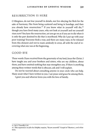 LITERATURE OF GNOSTIC WISDOM 331 
RESURRECTION IS HERE 
O Rheginos, do not lose yourself in details, nor live obeying the flesh for the 
sake of harmony. Flee from being scattered and being in bondage, and then 
you already have resurrection.15 If you know what in yourself will die,16 
though you have lived many years, why not look at yourself and see yourself 
risen now? You have the resurrection, yet you go on as if you are to die when it 
is only the part destined to die that is moribund. Why do I put up with your 
poor training? Everyone finds a way, and there are many ways, to be released 
from this element and not to roam aimlessly in error, all with the end of re­covering 
what one was at the beginning. 
GOOD-BYE 
These words I have received from the generosity of my lord, Jesus the Christ. I 
have taught you and your brothers and sisters, who are my children, about 
them, and have omitted nothing that may strengthen you. If there is anything 
among these written words that is obscure, ask and I will explain. 
Do not be worried about consulting anyone in your circle who can help. 
Many await what I have written to you. I say peace and grace be among them. 
I greet you and whoever loves you with the love of family. 
15. See 2 Timothy 2:18. 
16. This expression recalls the Delphic maxim, "Know yourself," Gospel of Thomas 3, and other 
texts. 
 