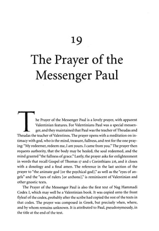 19 
The Prayer of the 
Messenger Paul 
he Prayer of the Messenger Paul is a lovely prayer, with apparent 
Valentinian features. For Valentinians Paul was a special messen­ger, 
and they maintained that Paul was the teacher of Theudas and 
1HHBBHHMI 
r I "f 
Theudas the teacher of Valentinos. The prayer opens with a meditation on in­timacy 
with god, who is the mind, treasure, fullness, and rest for the one pray­ing: 
"My redeemer, redeem me, I am yours. I came from you." The prayer then 
requests authority, that the body may be healed, the soul redeemed, and the 
mind granted "the fullness of grace." Lastly, the prayer asks for enlightenment 
in words that recall Gospel of Thomas 17 and 1 Corinthians 2:6, and it closes 
with a doxology and a final amen. The reference in the last section of the 
prayer to "the animate god [or the psychical god]," as well as the "eyes of an­gels" 
and the "ears of rulers [or archons]," is reminiscent of Valentinian and 
other gnostic texts. 
The Prayer of the Messenger Paul is also the first text of Nag Hammadi 
Codex I, which may well be a Valentinian book. It was copied onto the front 
flyleaf of the codex, probably after the scribe had copied the rest of the texts in 
that codex. The prayer was composed in Greek, but precisely when, where, 
and by whom remains unknown. It is attributed to Paul, pseudonymously, in 
the title at the end of the text. 
 
