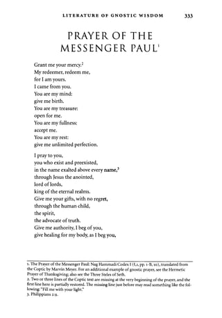 LITERATURE OF GNOSTIC WISDOM 333 
PRAYER OF THE 
MESSENGER PAUL1 
Grant me your mercy.2 
My redeemer, redeem me, 
for I am yours. 
I came from you. 
You are my mind: 
give me birth. 
You are my treasure: 
open for me. 
You are my fullness: 
accept me. 
You are my rest: 
give me unlimited perfection. 
I pray to you, 
you who exist and preexisted, 
in the name exalted above every name,3 
through Jesus the anointed, 
lord of lords, 
king of the eternal realms. 
Give me your gifts, with no regret, 
through the human child, 
the spirit, 
the advocate of truth. 
Give me authority, I beg of you, 
give healing for my body, as I beg you, 
i. The Prayer of the Messenger Paul: Nag Hammadi Codex I (I,i, pp. i-B, 10), translated from 
the Coptic by Marvin Meyer. For an additional example of gnostic prayer, see the Hermetic 
Prayer of Thanksgiving; also see the Three Steles of Seth. 
2. Two or three lines of the Coptic text are missing at the very beginning of the prayer, and the 
first line here is partially restored. The missing line just before may read something like the fol­lowing: 
"Fill me with your light." 
3. Philippians 2:9. 
 